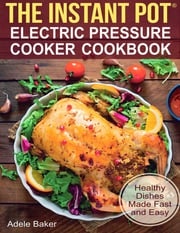 The Instant Pot: Electric Pressure Cooker Cookbook. Healthy Dishes Made Fast and Easy Adele Baker