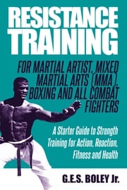 Resistance Training: For Martial Artist, Mixed Martial Arts (MMA), Boxing and All Combat Fighters: A Starter Guide to Strength Training for Action, Reaction, Fitness and Health G.E.S. Boley Jr