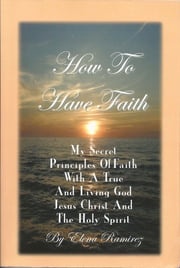 How To Have Faith ~ My Secret Principles Of Faith With A True And Living God, Jesus Christ And The Holy Spirit Elena Ramirez