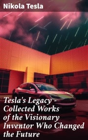 Tesla's Legacy - Collected Works of the Visionary Inventor Who Changed the Future Nikola Tesla