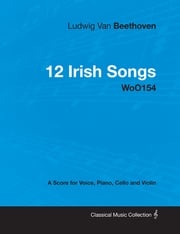 Ludwig Van Beethoven - 12 Irish Songs - WoO 154 - A Score for Voice, Piano, Cello and Violin Ludwig Van Beethoven