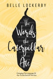 The Words the Caterpillar Ate: Changing the Language of You to Get Out of the Goo Belle Lockerby