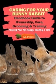 Caring For Your Bunny Rabbit: Handbook Guide to Ownership, Care, Grooming &amp; Training: Keeping Your Pet Happy, Healthy &amp; Safe A L Peries