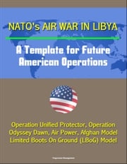 NATO's Air War in Libya: A Template for Future American Operations - Operation Unified Protector, Operation Odyssey Dawn, Air Power, Afghan Model, Limited Boots On Ground (LBoG) Model Progressive Management