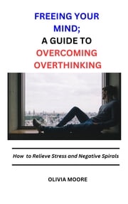 FREEING YOUR MIND; A GUIDE TO OVERCOMING OVERTHINKING Dr. Olivia Moore