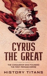 Cyrus the Great: The Conqueror Who Founded the First Persian Empire History Titans