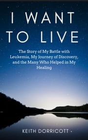 I Want to Live: The Story of My Battle with Leukemia, My Journey of Discovery, and the Many Who Helped in My Healing Keith Dorricott