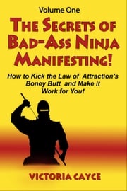 The Secrets of Bad-Ass Ninja Manifesting! How to kick the Law of Attraction’s Boney Butt and Make it Work for You! Volume One Victoria Cayce