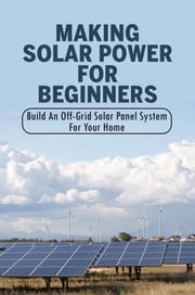 Making Solar Power For Beginners: Build An Off-Grid Solar Panel System For Your Home Wilbert Taha