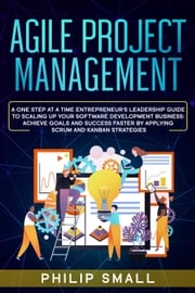 Agile Project Management: A One Step At A Time Entrepreneur's Leadership Guide To Scaling Up Your Software Development Business: Achieve Goals And Success Faster By Applying Scrum and Kanban Strategy Philip Small