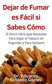 Dejar de Fumar es Fácil Si Sabes Cómo El Único Libro que Necesitas Para Dejar el Tabaco sin Engordar y Para Siempre Dr. Eduardo Robledo Gómez