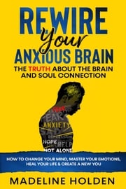 Rewire Your Anxious Brain: The Truth About the Brain and Soul Connection How to Change Your Mind, Master Your Emotions, Heal Your Life &amp; Create a New You Madeline Holden