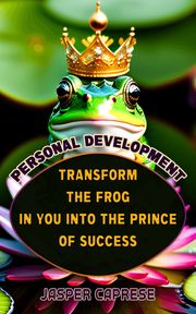 Personal Development: Transform the Frog in You into the Prince of Success Jasper Caprese