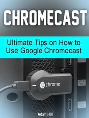Chromecast: Ultimate Tips on How to Use Google Chromecast Adam Hill