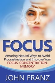 Focus - Amazing Natural Ways to Avoid Procrastination and Improve Your Focus, Concentration, Memory John Franz