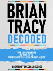 Brian Tracy Decoded - Take A Deep Dive Into The Mind Of The Speaker And Self-Development Author Success Decoded