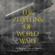 Zeppelins of World War I, The: The History and Legacy of Zeppelin Air Raids during the Great War Charles River Editors