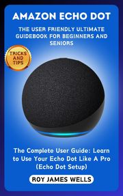 AMAZON ECHO DOT-THE USER FRIENDLY ULTIMATE GUIDEBOOK FOR BEGINNERS AND SENIORS Roy James Wells