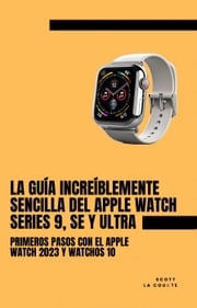 La Guía Increíblemente Sencilla Del Apple Watch Series 9, Se Y Ultra: Primeros Pasos Con El Apple Watch 2023 Y watchOS 10 Scott La Counte