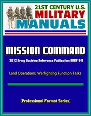 21st Century U.S. Military Manuals: Mission Command - 2012 Army Doctrine Reference Publication ADRP 6-0, Land Operations, Warfighting Function Tasks (Professional Format Series) Progressive Management