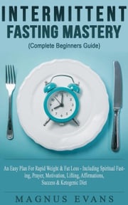 Intermittent Fasting Mastery (Complete Beginners Guide) A Fast, Easy Plan For Rapid Weight &amp; Fat Loss - Including Spiritual Fasting, Prayer, Motivation, Lifting, Affirmations, Success &amp; Ketogenic Diet Magnus Evans