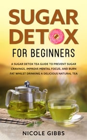 Sugar Detox for Beginners: Sugar Detox Tea Guide to Prevent Cravings, Improve Mental Focus, and Burn Fat Whilst Drinking a Delicious Natural Tea Nicole Gibbs