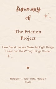 Summary Of The Friction Project How Smart Leaders Make the Right Things Easier and the Wrong Things Harder by Robert I. Sutton, Huggy Rao Mr