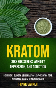 Kratom: Cure For Stress, Anxiety, Depression, and Addiction (Beginner’s Guide to Using Kratom Leaf –