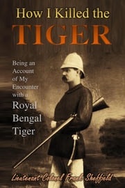 How I Killed the Tiger: Being an Account of My Encounter with a Royal Bengal Tiger Lieutenant Colonel Frank Sheffield