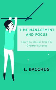 Time Management and Focus - Learn to Master Time for Greater Success L. BACCHUS