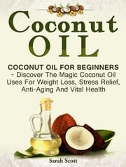 Coconut Oil: Coconut Oil For Beginners - Discover The Magic Coconut Oil Uses For Weight Loss, Stress Relief, Anti-Aging And Vital Health Sarah Scott