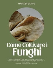 Come Coltivare i Funghi: Guida Completa per Raccogliere, Coltivare e Conservare Diverse Varietà di Funghi Deliziosi e Nutrienti. Incluse Tecniche di Cottura Maria Di Santo