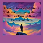 Focus on Forward Motion: A Guide to Overcoming Mindset Hurdles Through Small, Consistent Steps Jeff Lorenz