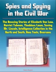 Spies and Spying in the Civil War: The Amazing Stories of Elizabeth Van Lew, Harriet Tubman, Thaddeus Lowe, Saving Mr. Lincoln, Intelligence Collection in the North and South, New Tools, Overseas Progressive Management