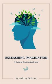 Unleashing Imagination - A Guide to Creative Awakening Ashley Wilson