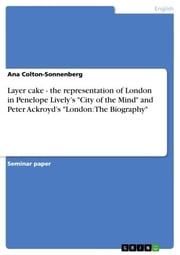 Layer cake - the representation of London in Penelope Lively's 'City of the Mind' and Peter Ackroyd's 'London: The Biography' Ana Colton-Sonnenberg