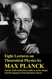 Eight Lectures on Theoretical Physics by Max Planck and his 1920 Nobel Prize Address on the Origin and Development of the Quantum Theory Max Planck