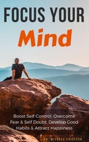 Focus Your Mind: Boost Self-Control, Overcome Fear &amp; Self Doubt, Develop Good Habits &amp; Attract Happiness Dr. Michael Ericsson