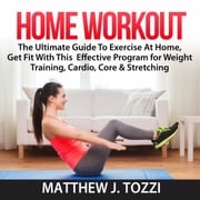 Home Workout: The Ultimate Guide To Exercise At Home, Get Fit With This Effective Program for Weight Training, Cardio, Core &amp; Stretching Matthew J. Tozzi