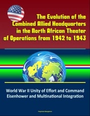 The Evolution of the Combined Allied Headquarters in the North African Theater of Operations from 1942 to 1943: World War II Unity of Effort and Command, Eisenhower and Multinational Integration Progressive Management