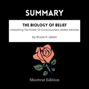 SUMMARY - The Biology Of Belief: Unleashing The Power Of Consciousness, Matter Miracles By Bruce H. Lipton Shortcut Edition