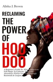 Reclaiming The Power Of Hoodoo: A Beginner's Guide to African American Folk Magic to Cultivate Peace &amp; Abundance Within Your Life Through Rootwork &amp; Conjure Alisha J. Brown