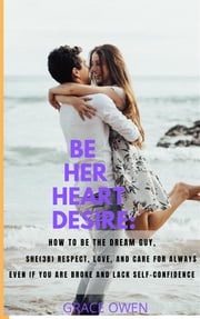 BE HER HEART DESIRE: How To Be The Dream Guy, She(3B) Respect, Love, And Care For Always Even If You Are BROKE And Lack SELF-CONFIDENCE Grace Owen