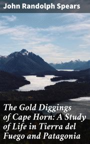 The Gold Diggings of Cape Horn: A Study of Life in Tierra del Fuego and Patagonia John Randolph Spears