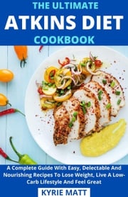 The Ultimate Atkins Diet Cookbook; A Complete Guide With Easy, Delectable And Nourishing Recipes To Lose Weight, Live A Low-Carb Lifestyle And Feel Great Kyrie Matt