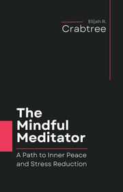 The Mindful Meditator: A Path to Inner Peace and Stress Reduction Elijah R. Crabtree
