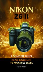 NIKON Z6 ii: A Complete Guide. From Beginner to Advanced Level Steven Walryn