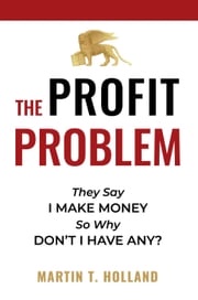 The Profit Problem: They Say I Make Money, So Why Don't I Have Any? Martin T Holland