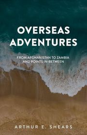 Overseas Adventures - From Afghanistan to Zambia and Points In-Between Arthur E. Shears