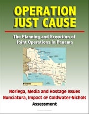 Operation Just Cause: The Planning and Execution of Joint Operations in Panama - Noriega, Media and Hostage Issues, Nunciatura, Impact of Goldwater-Nichols, Assessment Progressive Management